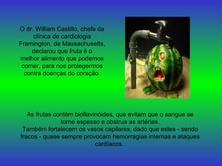 O dr. William Castillo, chefe da clínica de cardiologia Framington, de Massachusetts, declarou que fruta é o melhor alimento que podemos comer, para nos protegermos contra doenças do coração. As frutas contêm bioflavinóides, que evitam que o sangue se torne espesso e obstrua as artérias. Também fortalecem os vasos capilares, dado que estes - sendo fracos - quase sempre provocam hemorragias internas e ataques cardíacos.   