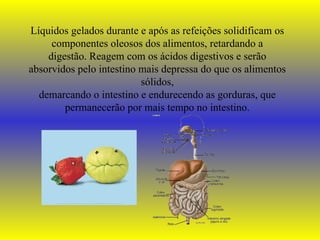 Líquidos gelados durante e após as refeições solidificam os componentes oleosos dos alimentos, retardando a digestão. Reagem com os ácidos digestivos e serão absorvidos pelo intestino mais depressa do que os alimentos sólidos, demarcando o intestino e endurecendo as gorduras, que permanecerão por mais tempo no intestino. 