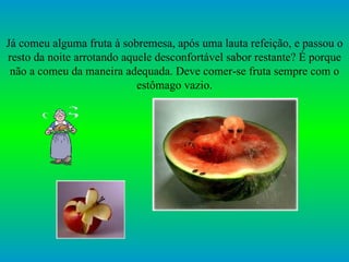 Já comeu alguma fruta à sobremesa, após uma lauta refeição, e passou o resto da noite arrotando aquele desconfortável sabor restante? É porque não a comeu da maneira adequada. Deve comer-se fruta sempre com o estômago vazio. 