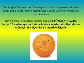 O único problema com as frutas é que a maioria das pessoas não sabe como comê-las de forma a permitir que o corpo use efectivamente os seus nutrientes. Devem comer-se as frutas sempre com o  ESTÔMAGO VAZIO . Porquê?  A razão é que as frutas não são, em princípio, digeridas no estômago: são digeridas no intestino delgado. 