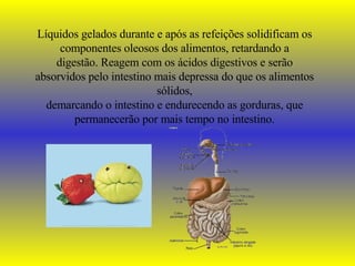Líquidos gelados durante e após as refeições solidificam os componentes oleosos dos alimentos, retardando a digestão. Reagem com os ácidos digestivos e serão absorvidos pelo intestino mais depressa do que os alimentos sólidos, demarcando o intestino e endurecendo as gorduras, que permanecerão por mais tempo no intestino. 
