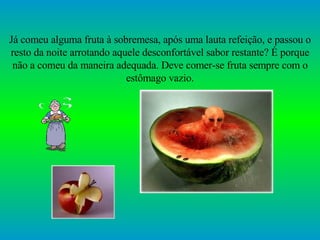 Já comeu alguma fruta à sobremesa, após uma lauta refeição, e passou o resto da noite arrotando aquele desconfortável sabor restante? É porque não a comeu da maneira adequada. Deve comer-se fruta sempre com o estômago vazio. 