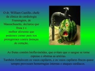 O dr. William Castillo, chefe da clínica de cardiologia Framington, de Massachusetts, declarou que fruta é o melhor alimento que podemos comer para nos protegermos contra doenças do coração. As frutas contêm bioflavinóides, que evitam que o sangue se torne espesso e obstrua as artérias. Também fortalecem os vasos capilares, e os vasos capilares fracos quase sempre provocam hemorragias internas e ataques cardíacos.   