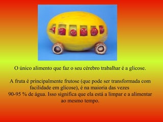 O único alimento que faz o seu cérebro trabalhar é a glicose.
A fruta é principalmente frutose (que pode ser transformada com
facilidade em glicose), é na maioria das vezes
90-95 % de água. Isso significa que ela está a limpar e a alimentar
ao mesmo tempo.
 