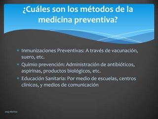¿Cuáles son los métodos de la
                     medicina preventiva?


                 Inmunizaciones Preventivas: A través de vacunación,
                 suero, etc.
                 Quimio prevención: Administración de antibióticos,
                 aspirinas, productos biológicos, etc.
                 Educación Sanitaria: Por medio de escuelas, centros
                 clínicos, y medios de comunicación



jung ollachica
 