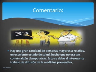 Comentario:




             Hay una gran cantidad de personas mayores a 70 años,
             en excelente estado de salud, hecho que no era tan
             común algún tiempo atrás. Esto se debe al interesante
             trabajo de difusión de la medicina preventiva,
jung ollachica
 