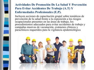 Actividades De Promoción De La Salud Y Prevención
Para Evitar Accidentes De Trabajo (A.T) Y
Enfermedades Profesionales (E.P).
Incluyen acciones de capacitación grupal sobre temáticas de
prevención de la salud frente a la exposición a los riesgos
ocupacionales presentes en las áreas de trabajo, los
procedimientos adecuados para evitar accidentes de trabajo y
campañas masivas de vacunación, exámenes clínicos y
paraclínicos requeridos para la vigilancia epidemiológica
 