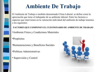 Ambiente De Trabajo
El Ambiente de Trabajo o también denominado Clima Laboral, se define como la
apreciación que tiene el trabajador de su ambiente laboral. Entre los factores o
aspectos que intervienen en la valoración individual del ambiente de trabajo tenemos
a los siguientes:
FACTORES QUE COMPONEN EL CUESTIONARIO DE AMBIENTE DE TRABAJO
•Ambiente Físico y Condiciones Materiales
•Propósitos
•Remuneraciones y Beneficios Sociales
•Políticas Administrativas
• Supervisión y Control
 