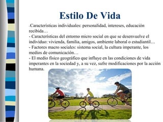 Estilo De Vida
-Características individuales: personalidad, intereses, educación
recibida…
- Características del entorno micro social en que se desenvuelve el
individuo: vivienda, familia, amigos, ambiente laboral o estudiantil…
- Factores macro sociales: sistema social, la cultura imperante, los
medios de comunicación…
- El medio físico geográfico que influye en las condiciones de vida
imperantes en la sociedad y, a su vez, sufre modificaciones por la acción
humana.
 