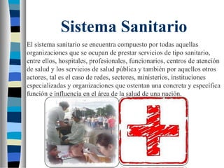 Sistema Sanitario
El sistema sanitario se encuentra compuesto por todas aquellas
organizaciones que se ocupan de prestar servicios de tipo sanitario,
entre ellos, hospitales, profesionales, funcionarios, centros de atención
de salud y los servicios de salud pública y también por aquellos otros
actores, tal es el caso de redes, sectores, ministerios, instituciones
especializadas y organizaciones que ostentan una concreta y específica
función e influencia en el área de la salud de una nación.
 