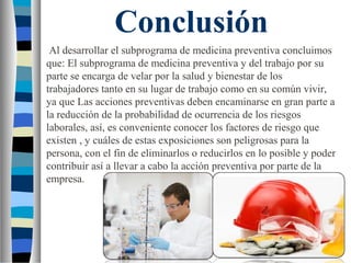 Conclusión
Al desarrollar el subprograma de medicina preventiva concluimos
que: El subprograma de medicina preventiva y del trabajo por su
parte se encarga de velar por la salud y bienestar de los
trabajadores tanto en su lugar de trabajo como en su común vivir,
ya que Las acciones preventivas deben encaminarse en gran parte a
la reducción de la probabilidad de ocurrencia de los riesgos
laborales, así, es conveniente conocer los factores de riesgo que
existen , y cuáles de estas exposiciones son peligrosas para la
persona, con el fin de eliminarlos o reducirlos en lo posible y poder
contribuir así a llevar a cabo la acción preventiva por parte de la
empresa.
 