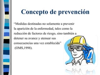 Concepto de prevención
“Medidas destinadas no solamente a prevenir
la aparición de la enfermedad, tales como la
reducción de factores de riesgo, sino también a
detener su avance y atenuar sus
consecuencias una vez establecida”
(OMS,1998).
 
