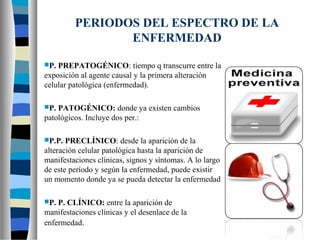 PERIODOS DEL ESPECTRO DE LA
ENFERMEDAD
P. PREPATOGÉNICO: tiempo q transcurre entre la
exposición al agente causal y la primera alteración
celular patológica (enfermedad).
P. PATOGÉNICO: donde ya existen cambios
patológicos. Incluye dos per.:
P.P. PRECLÍNICO: desde la aparición de la
alteración celular patológica hasta la aparición de
manifestaciones clínicas, signos y síntomas. A lo largo
de este período y según la enfermedad, puede existir
un momento donde ya se pueda detectar la enfermedad
P. P. CLÍNICO: entre la aparición de
manifestaciones clínicas y el desenlace de la
enfermedad.
 