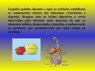 Líquidos gelados durante e após as refeições solidificam os componentes oleosos dos alimentos, retardando a digestão. Reagem com os ácidos digestivos e serão absorvidos pelo intestino mais depressa do que os alimentos sólidos, demarcando o intestino e endurecendo as gorduras, que permanecerão por mais tempo no intestino. 
