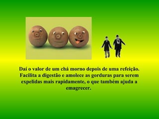 Daí o valor de um chá morno depois de uma refeição. Facilita a digestão e amolece as gorduras para serem expelidas mais rapidamente, o que também ajuda a emagrecer.   
