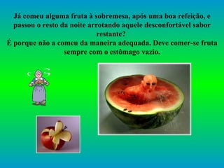 Já comeu alguma fruta à sobremesa, após uma boa refeição, e passou o resto da noite arrotando aquele desconfortável sabor restante?  É porque não a comeu da maneira adequada. Deve comer-se fruta sempre com o estômago vazio. 