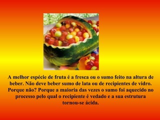 A melhor espécie de fruta é a fresca ou o sumo feito na altura de beber. Não deve beber sumo de lata ou de recipientes de vidro. Porque não? Porque a maioria das vezes o sumo foi aquecido no processo pelo qual o recipiente é vedado e a sua estrutura tornou-se ácida. 