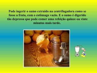 Pode ingerir o sumo extraído na centrifugadora como se fosse a fruta, com o estômago vazio. E o sumo é digerido tão depressa que pode comer uma refeição quinze ou vinte minutos mais tarde.   