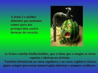 A fruta é o melhor alimento que podemos comer para nos protegermos contra doenças do coração. As frutas contêm bioflavinóides, que evitam que o sangue se torne espesso e obstrua as artérias. Também fortalecem os vasos capilares, e os vasos capilares fracos quase sempre provocam hemorragias internas e ataques cardíacos.   