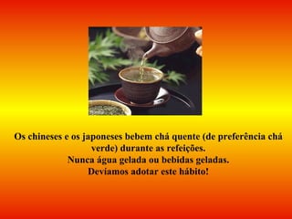Os chineses e os japoneses bebem chá quente (de preferência chá verde) durante as refeições. Nunca água gelada ou bebidas geladas.  Devíamos adotar este hábito! 