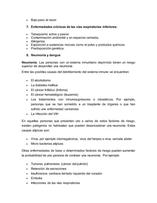 Bajo peso al nacer
7. Enfermedades crónicas de las vías respiratorias inferiores:
 Tabaquismo activo y pasivo
 Contaminación ambiental y en espacios cerrados.
 Alérgenos.
 Exposición a sustancias nocivas como el polvo y productos químicos.
 Predisposición genética.
8. Neumonía y dengue
Neumonía: Las personas con un sistema inmunitario deprimido tienen un riesgo
superior de desarrollar una neumonía
Entre las posibles causas del debilitamiento del sistema inmune se encuentran:
 El alcoholismo
 La diabetes mellitus
 El cáncer linfático (linfoma)
 El cáncer hematológico (leucemia)
 Los tratamientos con inmunosupresores o citostáticos. Por ejemplo,
personas que se han sometido a un trasplante de órganos o que han
sufrido una enfermedad cancerosa
 La infección del VIH
En aquellas personas que presentan uno o varios de estos factores de riesgo,
existen patógenos no habituales que pueden desencadenar una neumonía. Estas
causas atípicas son:
 Virus, por ejemplo citomegalovirus, virus del herpes o virus varicela zóster
 Micro bacterias atípicas
Otras enfermedades de base o determinados factores de riesgo pueden aumentar
la probabilidad de una persona de contraer una neumonía. Por ejemplo:
 Tumores pulmonares (cáncer del pulmón)
 Retención de secreciones
 Insuficiencia cardiaca del lado izquierdo del corazón
 Embolia
 Infecciones de las vías respiratorias
 