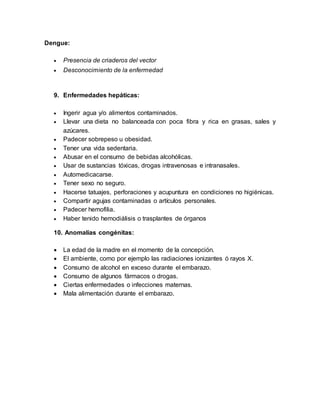 Dengue:
 Presencia de criaderos del vector
 Desconocimiento de la enfermedad
9. Enfermedades hepáticas:
 Ingerir agua y/o alimentos contaminados.
 Llevar una dieta no balanceada con poca fibra y rica en grasas, sales y
azúcares.
 Padecer sobrepeso u obesidad.
 Tener una vida sedentaria.
 Abusar en el consumo de bebidas alcohólicas.
 Usar de sustancias tóxicas, drogas intravenosas e intranasales.
 Automedicacarse.
 Tener sexo no seguro.
 Hacerse tatuajes, perforaciones y acupuntura en condiciones no higiénicas.
 Compartir agujas contaminadas o artículos personales.
 Padecer hemofilia.
 Haber tenido hemodiálisis o trasplantes de órganos
10. Anomalías congénitas:
 La edad de la madre en el momento de la concepción.
 El ambiente, como por ejemplo las radiaciones ionizantes ó rayos X.
 Consumo de alcohol en exceso durante el embarazo.
 Consumo de algunos fármacos o drogas.
 Ciertas enfermedades o infecciones maternas.
 Mala alimentación durante el embarazo.
 