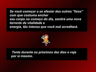 Se você começar a se afastar dos outros ''lixos'' com que costuma encher  seu corpo no começo do dia, sentirá uma nova torrente de vitalidade e  energia, tão intensa que você mal acreditará. Tente durante os próximos dez dias e veja por si mesmo. 