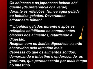 Os chineses e os japoneses bebem chá quente (de preferência chá verde)  durante as refeições. Nunca água gelada ou bebidas geladas. Deveríamos  adotar este hábito! ** Líquidos gelados durante e após as refeições solidificam os componentes  oleosos dos alimentos, retardando a digestão. Reagem com os ácidos digestivos e serão absorvidos pelo intestino mais depressa do que os alimentos sólidos, demarcando o intestino e endurecendo  as gorduras, que permanecerão por mais tempo no intestino. 