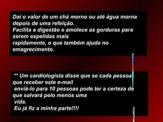 Daí o valor de um chá morno ou até água morna depois de uma refeição. Facilita a digestão e amolece as gorduras para serem expelidas mais  rapidamente, o que também ajuda no emagrecimento. ** Um cardiologista disse que se cada pessoa que receber este e-mail   enviá-lo para 10 pessoas pode ter a certeza de que salvará pelo menos uma   vida.  Eu já fiz a minha parte!!!! 