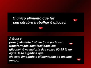 O único alimento que faz  seu cérebro trabalhar é glicose. A fruta e principalmente frutose (que pode ser transformada com facilidade em glicose), é na maioria das vezes 90-95 % de água. Isso significa que ela está limpando e alimentando ao mesmo tempo. 