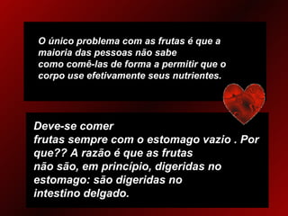 O único problema com as frutas é que a maioria das pessoas não sabe como comê-las de forma a permitir que o corpo use efetivamente seus nutrientes. Deve-se comer frutas sempre com o estomago vazio . Por que?? A razão é que as frutas não são, em princípio, digeridas no estomago: são digeridas no intestino delgado.   