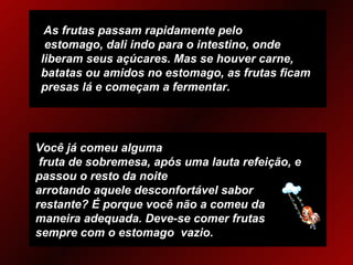   As frutas passam rapidamente pelo  estomago, dali indo para o intestino, onde liberam seus açúcares. Mas se houver carne, batatas ou amidos no estomago, as frutas ficam presas lá e começam a fermentar. Você já comeu alguma  fruta de sobremesa, após uma lauta refeição, e passou o resto da noite arrotando aquele desconfortável sabor restante? É porque você não a comeu da maneira adequada. Deve-se comer frutas sempre com o estomago  vazio. 