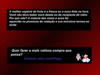 A melhor espécie de fruta é a fresca ou o suco feito na hora. Você não deve beber suco delata ou do recipiente de vidro.  Por que não? A maioria das vezes o suco foi aquecido no processo de vedação e sua estrutura tornou-se ácida Quer fazer a mais valiosa compra que possa?   Compre uma centrífuga. 