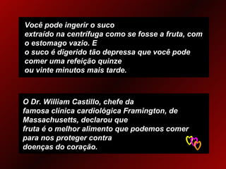 Você pode ingerir o suco extraído na centrífuga como se fosse a fruta, com o estomago vazio. E o suco é digerido tão depressa que você pode comer uma refeição quinze ou vinte minutos mais tarde. O Dr. William Castillo, chefe da famosa clínica cardiológica Framington, de Massachusetts, declarou que fruta é o melhor alimento que podemos comer para nos proteger contra  doenças do coração. 