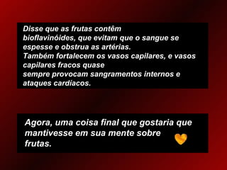 Disse que as frutas contêm bioflavinóides, que evitam que o sangue se espesse e obstrua as artérias. Também fortalecem os vasos capilares, e vasos capilares fracos quase sempre provocam sangramentos internos e ataques cardíacos. Agora, uma coisa final que gostaria que mantivesse em sua mente sobre frutas. 
