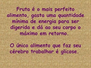 Fruta é o mais perfeito alimento, gasta uma quantidade mínima de energia para ser digerida e dá ao seu corpo o máximo em retorno.  O único alimento que faz seu cérebro trabalhar é glicose.  
