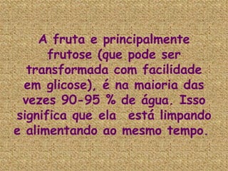 A fruta e principalmente frutose (que pode ser transformada com facilidade em glicose), é na maioria das vezes 90-95 % de água. Isso significa que ela  está limpando e alimentando ao mesmo tempo.   