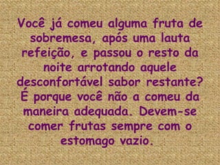 Você já comeu alguma fruta de sobremesa, após uma lauta refeição, e passou o resto da noite arrotando aquele desconfortável sabor restante? É porque você não a comeu da maneira adequada. Devem-se comer frutas sempre com o estomago vazio.   