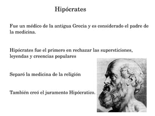                   Hipócrates
Fue un médico de la antigua Grecia y es considerado el padre de 
la medicina.

Hipócrates fue el primero en rechazar las supersticiones, 
leyendas y creencias populares

Separó la medicina de la religión

También creó el juramento Hipócratico.

 