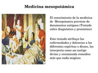           Medicina mesopotámica
El conocimiento de la medicina 
de  Mesopotamia proviene de 
documentos antiguos (Tratado 
sobre diagnóstico y pronóstico).
Este tratado atribuye las 
enfermedades y dolencias a los 
diferentes espíritus o dioses, las 
interpreta como un castigo 
divino y recomienda remedios 
más que nada mágicos.

 