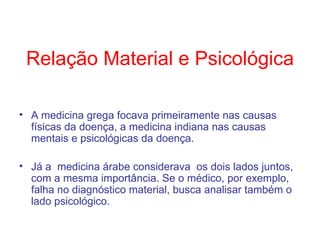 Relação Material e Psicológica A medicina grega focava primeiramente nas causas físicas da doença, a medicina indiana nas causas mentais e psicológicas da doença. Já a  medicina árabe considerava  os dois lados juntos, com a mesma importância. Se o médico, por exemplo, falha no diagnóstico material, busca analisar também o lado psicológico.  