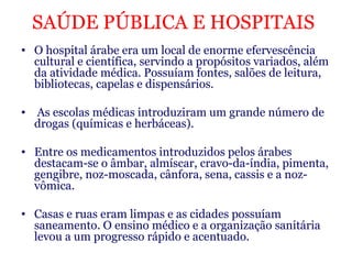 SAÚDE PÚBLICA E HOSPITAIS   O hospital árabe era um local de enorme efervescência cultural e científica, servindo a propósitos variados, além da atividade médica. Possuíam fontes, salões de leitura, bibliotecas, capelas e dispensários. As escolas médicas introduziram um grande número de drogas (químicas e herbáceas).  Entre os medicamentos introduzidos pelos árabes destacam-se o âmbar, almíscar, cravo-da-índia, pimenta, gengibre, noz-moscada, cânfora, sena, cassis e a noz-vômica.   Casas e ruas eram limpas e as cidades possuíam saneamento. O ensino médico e a organização sanitária levou a um progresso rápido e acentuado.   