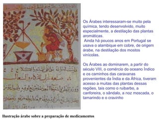 Os Árabes interessaram-se muito pela química, tendo desenvolvido, muito especialmente, a destilação das plantas aromáticas. Ainda há poucos anos em Portugal se usava o alambique em cobre, de origem árabe, na destilação dos mostos vinícolas. Os Árabes ao dominarem, a partir do século VIII, o comércio do oceano Índico e os caminhos das caravanas provenientes da Índia e da África, tiveram acesso a muitas das plantas dessas regiões, tais como o ruibarbo, a canforeira, o sândalo, a noz moscada, o tamarindo e o cravinho   Ilustração árabe sobre a preparação de medicamentos 