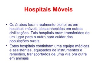 Hospitais Móveis Os árabes foram realmente pioneiros em hospitais móveis, desconhecidos em outras civilizações. Tais hospitais eram transferidos de um lugar para o outro para cuidar das populações rurais.  Estes hospitais continham uma equipe médicas e assistentes, equipados de instrumentos e remédios, transportados de uma vila pra outra em animais 