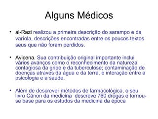 Alguns Médicos al-Razi  realizou a primeira descrição do sarampo e da varíola, descrições encontradas entre os poucos textos seus que não foram perdidos. Avicena . Sua contribuição original importante inclui vários avanços como o reconhecimento da natureza contagiosa da gripe e da tuberculose; contaminação de doenças através da água e da terra, e interação entre a psicologia e a saúde.  Além de descrever métodos de farmacológica, o seu livro Cânon da medicina  descreve 760 drogas e tornou-se base para os estudos da medicina da época  