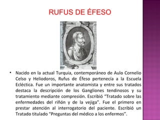 RUFUS DE ÉFESO
• Nacido en la actual Turquia, contemporáneo de Aulo Cornelio
Celso y Heliodoros, Rufus de Éfeso pertenecía a la Escuela
Ecléctica. Fue un importante anatomista y entre sus tratados
destaca la descripción de los Gangliones tendinosos y su
tratamiento mediante compresión. Escribió “Tratado sobre las
enfermedades del riñón y de la vejiga”. Fue el primero en
prestar atención al interrogatorio del paciente. Escribió un
Tratado titulado “Preguntas del médico a los enfermos”.
 
