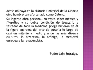 Acaso no haya en la Historia Universal de la Ciencia
otro hombre tan afortunado como Galeno.
Su ingente obra personal, su vasto saber médico y
filosófico y su doble condición de legatario y
testador de toda la Medicina griega hicieron de él
la figura suprema del arte de curar a lo largo de
casi un milenio y medio y a de las más diversa
culturas: la bizantina, la arábiga, la medieval
europea y la renacentista.
Pedro Laín Entralgo.
 