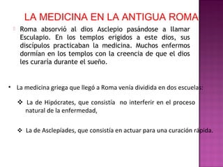 LA MEDICINA EN LA ANTIGUA ROMA
 Roma absorvió al dios Asclepio pasándose a llamar
Esculapio. En los templos erigidos a este dios, sus
discípulos practicaban la medicina. Muchos enfermos
dormían en los templos con la creencia de que el dios
les curaría durante el sueño.
• La medicina griega que llegó a Roma venía dividida en dos escuelas:
La de Hipócrates, que consistía no interferir en el proceso
natural de la enfermedad,
La de Asclepíades, que consistía en actuar para una curación rápida.
 