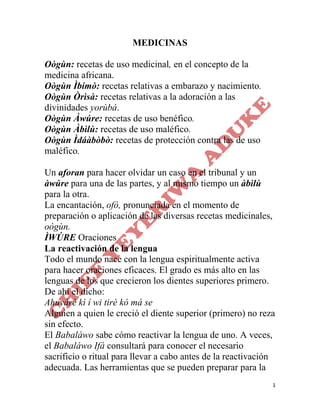 1
MEDICINAS
Oògùn: recetas de uso medicinal, en el concepto de la
medicina africana.
Oògùn Ìbímò: recetas relativas a embarazo y nacimiento.
Oògùn Òrìsà: recetas relativas a la adoración a las
divinidades yorùbá.
Oògùn Àwúre: recetas de uso benéfico.
Oògùn Àbìlù: recetas de uso maléfico.
Oògùn Ìdáàbòbò: recetas de protección contra las de uso
maléfico.
Un aforan para hacer olvidar un caso en el tribunal y un
àwúre para una de las partes, y al mismo tiempo un àbìlù
para la otra.
La encantación, ofò, pronunciada en el momento de
preparación o aplicación de las diversas recetas medicinales,
oògùn.
ÌWÚRE Oraciones
La reactivación de la lengua
Todo el mundo nace con la lengua espiritualmente activa
para hacer oraciones eficaces. El grado es más alto en las
lenguas de los que crecieron los dientes superiores primero.
De ahí el dicho:
Ahuyárè kì í wi tirè kó má se
Alguien a quien le creció el diente superior (primero) no reza
sin efecto.
El Babaláwo sabe cómo reactivar la lengua de uno. A veces,
el Babaláwo Ifá consultará para conocer el necesario
sacrificio o ritual para llevar a cabo antes de la reactivación
adecuada. Las herramientas que se pueden preparar para la
 