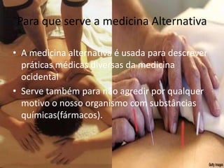 Para que serve a medicina Alternativa A medicina alternativa é usada para descrever práticas médicas diversas da medicina ocidentalServe também para não agredir por qualquer motivo o nosso organismo com substâncias químicas(fármacos).